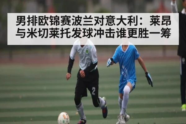 男排欧锦赛波兰对意大利：莱昂与米切莱托发球冲击谁更胜一筹